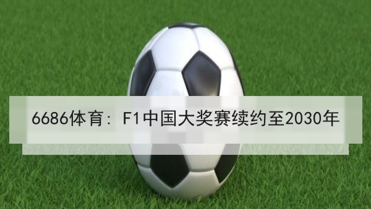 6686体育: F1中国大奖赛续约至2030年 6686体育: F1中国大奖赛续约至2030年