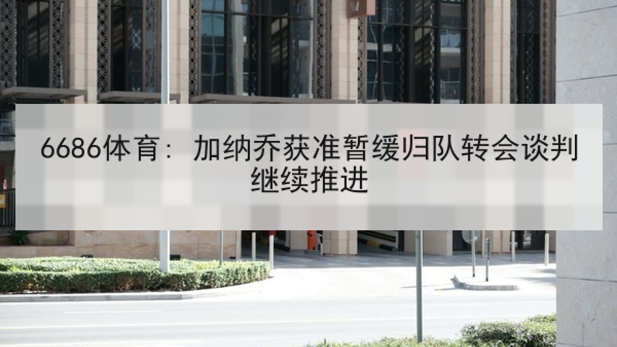 6686体育: 加纳乔获准暂缓归队转会谈判继续推进 6686体育: 加纳乔获准暂缓归队转会谈判继续推进