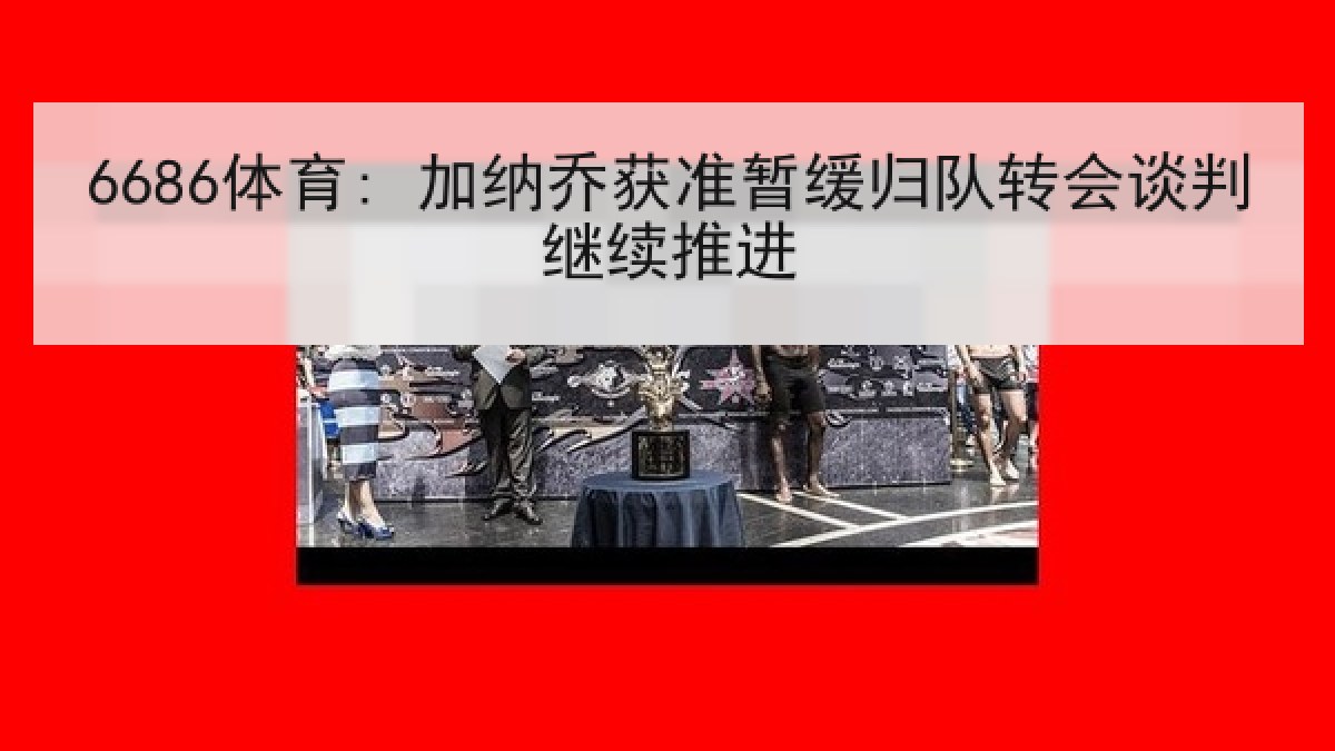 6686体育: 加纳乔获准暂缓归队转会谈判继续推进