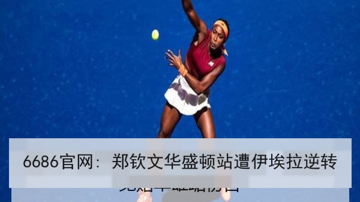 6686官网: 郑钦文华盛顿站遭伊埃拉逆转