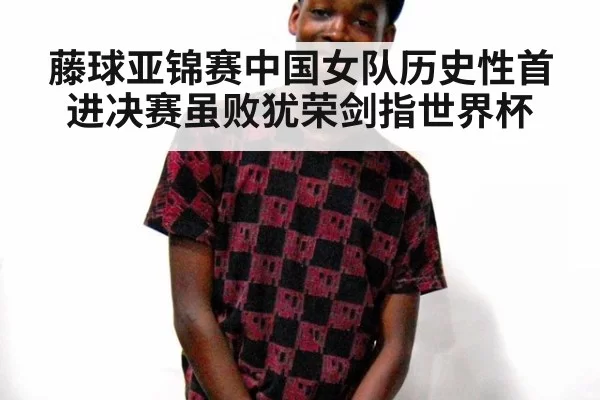 藤球亚锦赛中国女队历史性首进决赛虽败犹荣剑指世界杯