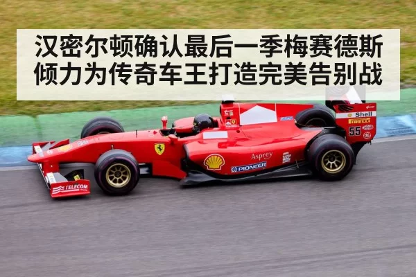 汉密尔顿确认最后一季梅赛德斯倾力为传奇车王打造完美告别战